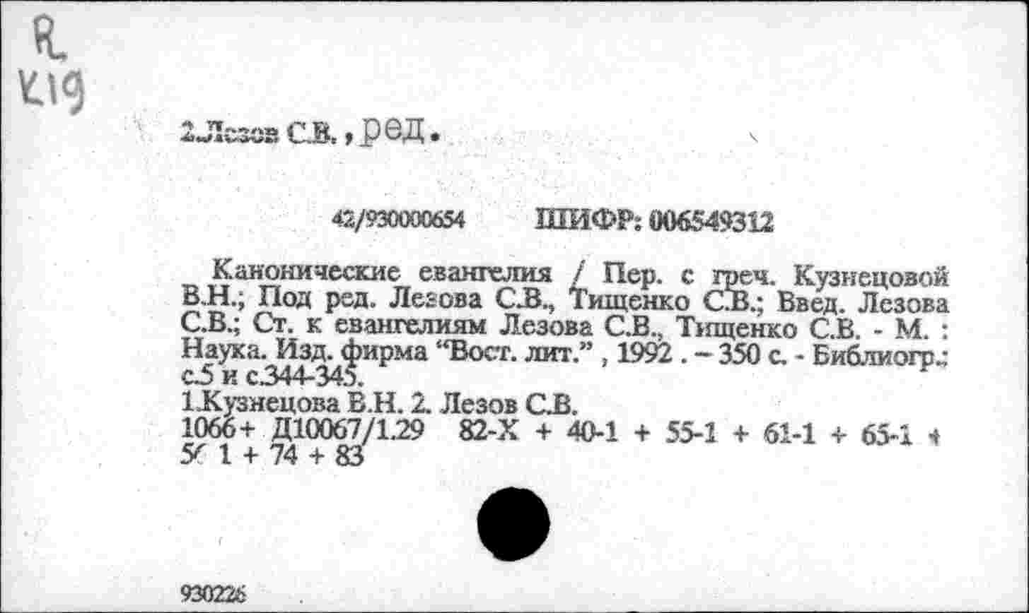 ﻿2ЛсзсвСВ.,реД.
42/930000654 ШИФР: 006549312
Канонические евангелия / Пер. с грен. Кузнецовой
B.	Н.; Под ред. Ледова С.В., Тищенко С.В.; Введ. Лезова
C.	В.; Ст. к евангелиям Лезова С.В., Тищенко С.В. - М. : Наука. Изд. фирма “Вост, лит.” , 1992 . - 350 с. - Библиогр^ с5 и с.344-345.
1-Кузнецова В.Н. 2. Лезов CJB.
1066+ Д10067/129 82-Х + 40-1 + 55-1 + 61-1 + 65-1 ч У 1 + 74 + 83
93022&